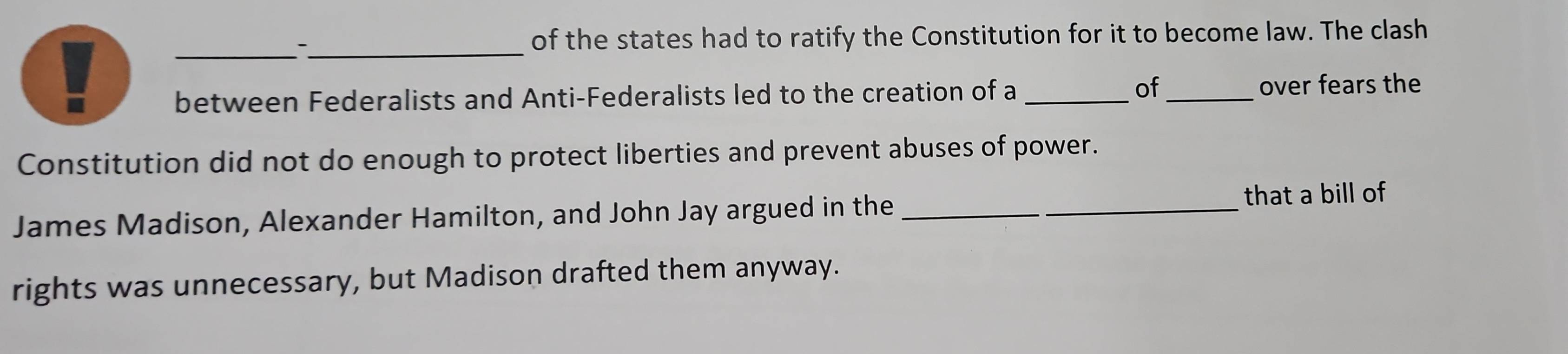 of the states had to ratify the Constitution for it to become law. The clash 
between Federalists and Anti-Federalists led to the creation of a _of _over fears the 
Constitution did not do enough to protect liberties and prevent abuses of power. 
James Madison, Alexander Hamilton, and John Jay argued in the _that a bill of 
rights was unnecessary, but Madison drafted them anyway.