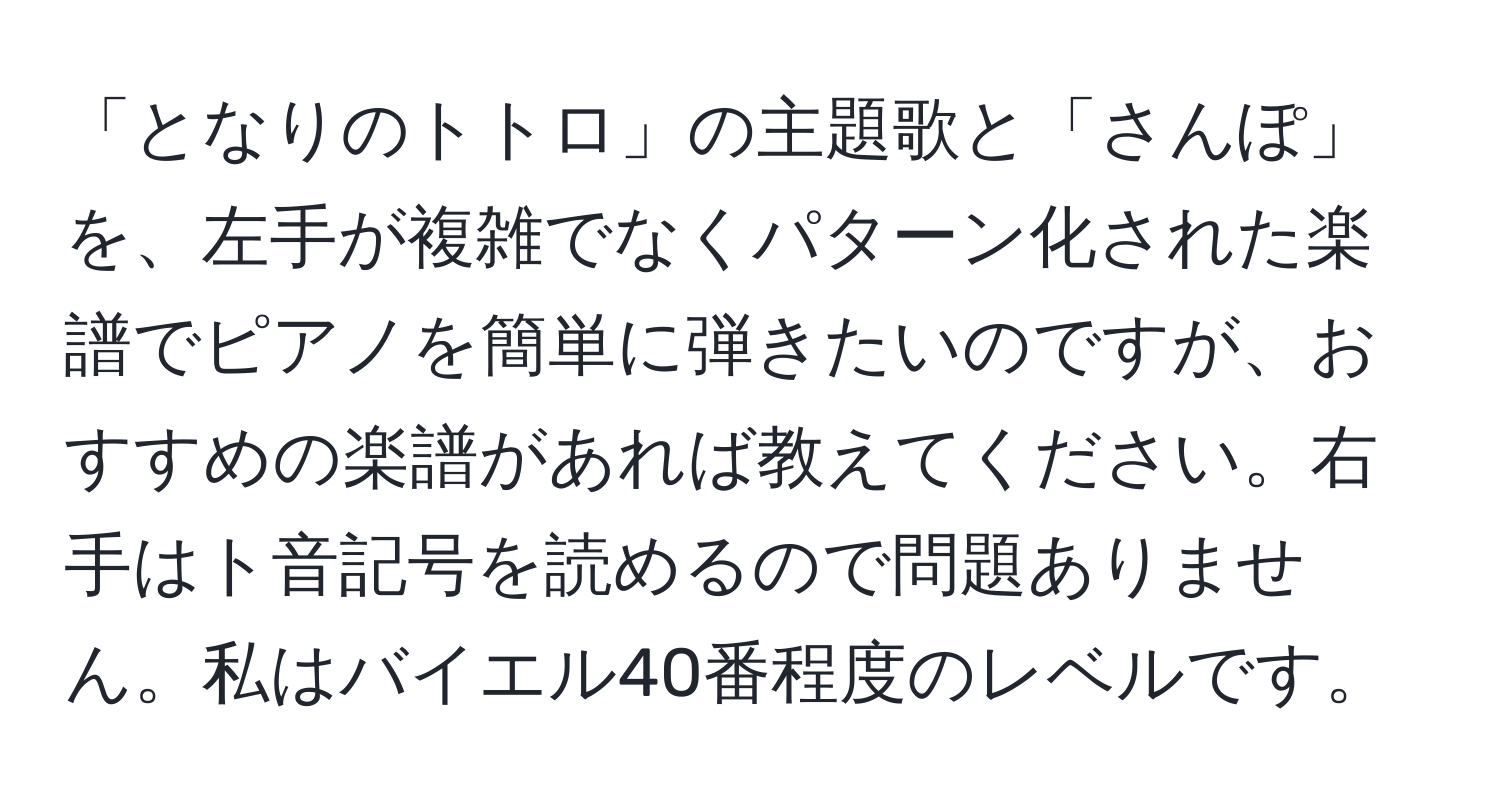 「となりのトトロ」の主題歌と「さんぽ」を、左手が複雑でなくパターン化された楽譜でピアノを簡単に弾きたいのですが、おすすめの楽譜があれば教えてください。右手はト音記号を読めるので問題ありません。私はバイエル40番程度のレベルです。