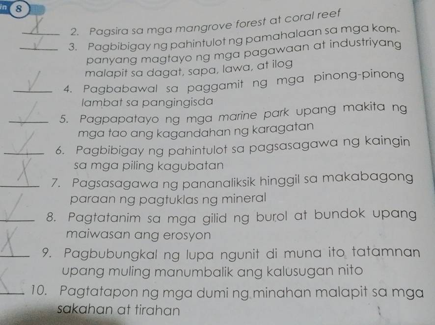 in 8 
2. Pagsira sa mga mangrove forest at coral reef 
_3. Pagbibigay ng pahintulot ng pamahalaan sa mga kom 
panyang magtayo ng mga pagawaan at industriyang 
malapit sa dagat, sapa, lawa, at ilog 
_4. Pagbabawal sa paggamit ng mga pinong-pinong 
lambat sa pangingisda 
_5. Pagpapatayo ng mga marine park upang makita ng 
mga tao ang kagandahan ng karagatan 
_6. Pagbibigay ng pahintulot sa pagsasagawa ng kaingin 
sa mga piling kagubatan 
_7. Pagsasagawa ng pananaliksik hinggil sa makabagong 
paraan ng pagtuklas ng mineral 
_8. Pagtatanim sa mga gilid ng burol at bundok upang 
maiwasan ang erosyon 
_9. Pagbubungkal ng lupa ngunit di muna ito tatamnan 
upang muling manumbalik ang kalusugan nito 
_10. Pagtatapon ng mga dumi ng minahan malapit sa mga 
sakahan at tirahan