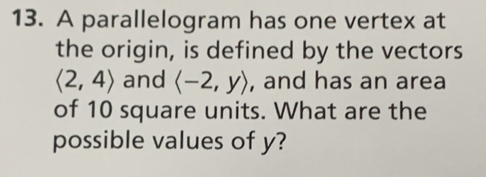 A parallelogram has one vertex at 
the origin, is defined by the vectors
langle 2,4rangle and langle -2,yrangle , and has an area 
of 10 square units. What are the 
possible values of y?