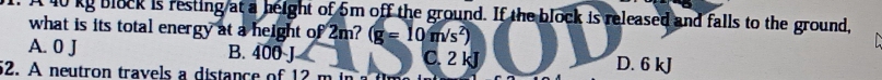 40 kg block is resting at a height of 5m off the ground. If the block is released and falls to the ground,
what is its total energy at a height of 2m? (g=10m/s^2)
A. 0 J B. 400 J C. 2 kJ D. 6 kJ
52. A neutron travels a distance of 12 m in