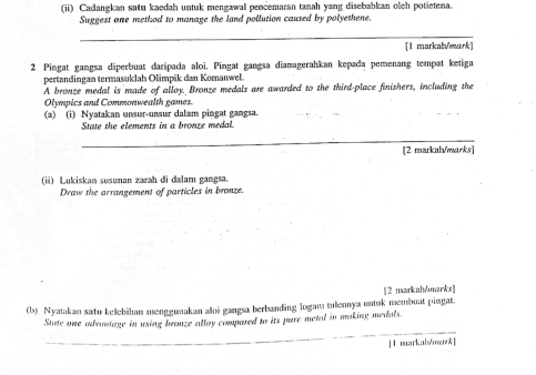 (ii) Cadangkan satu kaedah untuk mengawal pencemaran tanah yang disebabkan oleh potietena. 
Suggest one method to manage the land pollution caused by polyethene. 
_ 
[1 markab/mark] 
2 Pingat gangsa diperbuat daripada aloi. Pingat gangsa dianugerahkan kepada pemenang tempat keiiga 
pertandingan termasuklah Olimpik dan Komanwel. 
A bronze medal is made of alloy. Bronze medals are awarded to the third-place finishers, including the 
Olympics and Commonwealth games. 
(a) (i) Nyatakan unsur-unsur dalam pingat gangsa. 
_ 
State the elements in a bronze medal. 
_ 
[2 markah/marks] 
(ii) Lukiskan susunan zarah di dalam gangsa. 
Draw the arrangement of particles in bronze. 
[2 markah/marks] 
(b) Nyatakan satu kelebihan menggunakan aloi gangsa berbanding logam tulennya untuk membuat pingat. 
_ 
State one advantage in using bronze allay compared to its pure metal in making medals. 
[ 1 markaismrk]