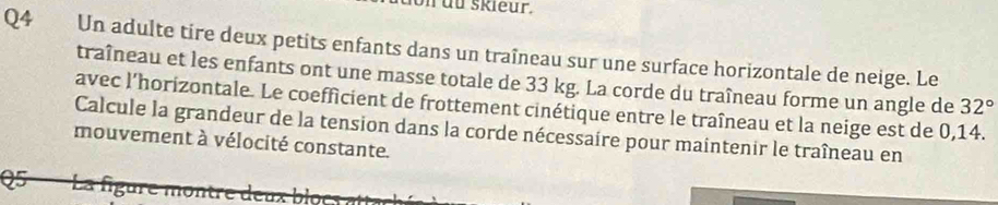 skleur. 
Q4 Un adulte tire deux petits enfants dans un traîneau sur une surface horizontale de neige. Le 
traîneau et les enfants ont une masse totale de 33 kg. La corde du traîneau forme un angle de 32°
avec l'horizontale. Le coefficient de frottement cinétique entre le traîneau et la neige est de 0,14. 
Calcule la grandeur de la tension dans la corde nécessaire pour maintenir le traîneau en 
mouvement à vélocité constante. 
Q5 La figure montre deux bloc