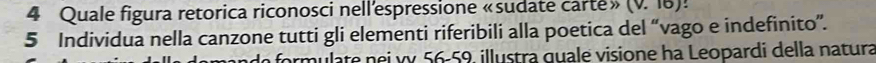 Quale figura retorica riconosci nell'espressione «sudate carte» (v. 16)! 
5 Individua nella canzone tutti gli elementi riferibili alla poetica del “vago e indefinito”. 
armulate nei vy 56 - 59. illustra guale visione ha Leopardi della natura