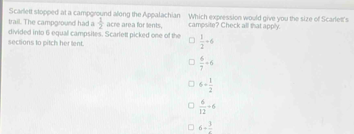 Scarlett stopped at a campground along the Appalachian Which expression would give you the size of Scarlett's
trail. The campground had a  1/2  acre area for tents, campsite? Check all that apply.
divided into 6 equal campsites. Scarlett picked one of the  1/2 / 6
sections to pitch her tent.
 6/7 +6
6+ 1/2 
 6/12 +6
6/ frac 3