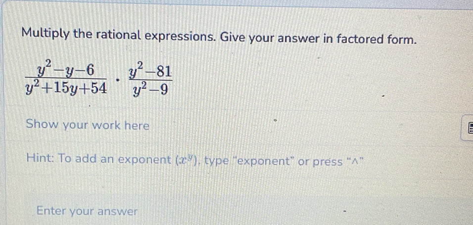 Multiply the rational expressions. Give your answer in factored form.
 (y^2-y-6)/y^2+15y+54 ·  (y^2-81)/y^2-9 
Show your work here 
Hint: To add an exponent (x^y) , type “exponent” or press “∧” 
Enter your answer