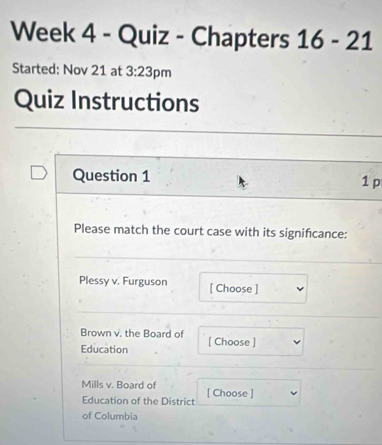 Week 4 - Quiz - Chapters 16-21 
Started: Nov 21 at 3:23 pm 
Quiz Instructions 
Question 1 
1 p 
Please match the court case with its significance: 
Plessy v. Furguson [ Choose ] 
Brown v. the Board of [ Choose ] 
Education 
Mills v. Board of [ Choose ] 
Education of the District 
of Columbia