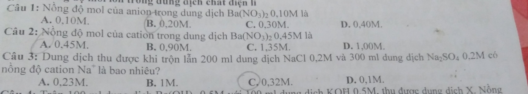 trong đụng địch chất điện Ii
Câu 1: Nồng độ mol của anion trong dung dịch Ba( (NO_3) 20,10M là
A. 0,10M. B. 0,20M. D. 0,40M.
C. 0,30M.
Câu 2: Nồng độ mol của cation trong dung dịch Ba( NO_3) ₂0,45M là
A. 0.45M. B. 0,90M. C. 1,35M. D. 1,00M.
Câu 3: Dung dịch thu được khi trộn lẫn 200 ml dung dịch NaCl 0,2M và 300 ml dung dịch Na₂SO₄ 0.2M có
nồng độ cation Na* là bao nhiêu?
A. 0,23M. B. 1M. C. 0,32M. D. 0,1M.
lg dịch KOH 0.5M, thu được dụng dịch X. Nồng