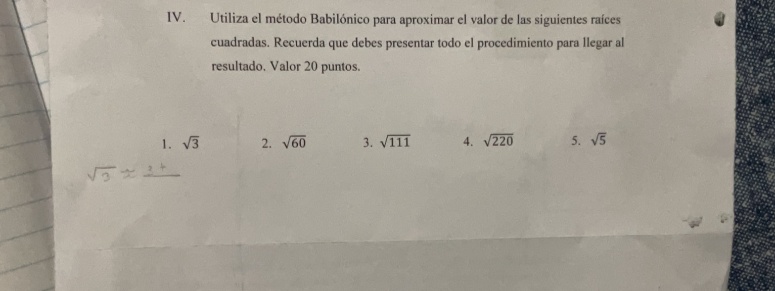 Utiliza el método Babilónico para aproximar el valor de las siguientes raíces 
cuadradas. Recuerda que debes presentar todo el procedimiento para llegar al 
resultado. Valor 20 puntos. 
1. sqrt(3) 2. sqrt(60) 3. sqrt(111) 4. sqrt(220) 5. sqrt(5)