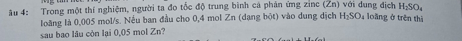 âu 4: Trong một thí nghiệm, người ta đo tốc độ trung bình cả phản ứng zinc (Zn) với dung dịch H_2SO_4
loãng là 0,005 mol/s. Nếu ban đầu cho 0,4 mol Zn (dạng bột) vào dung dịch H_2SO_4 loãng ở trên thì 
sau bao lâu còn lại 0,05 mol Zn?