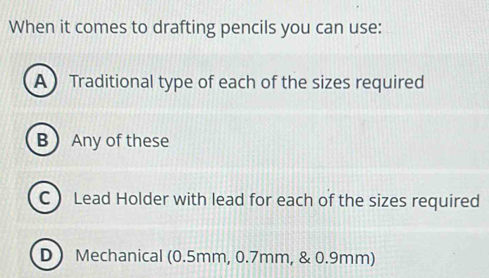 When it comes to drafting pencils you can use:
A Traditional type of each of the sizes required
B Any of these
C  Lead Holder with lead for each of the sizes required
D Mechanical (0.5mm, 0.7mm, & 0.9mm)