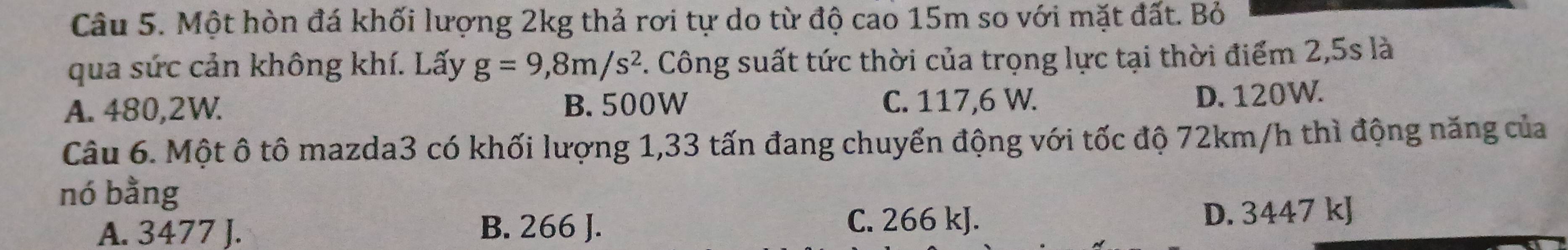 Một hòn đá khối lượng 2kg thả rơi tự do từ độ cao 15m so với mặt đất. Bỏ
qua sức cản không khí. Lấy g=9,8m/s^2. Công suất tức thời của trọng lực tại thời điểm 2,5s là
A. 480,2W. B. 500W C. 117,6 W.
D. 120W.
Câu 6. Một ô tô mazda3 có khối lượng 1,33 tấn đang chuyển động với tốc độ 72km/h thì động năng của
nó bằng
A. 3477 J. B. 266 J. C. 266 kJ.
D. 3447 kJ