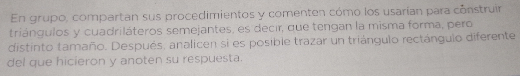 En grupo, compartan sus procedimientos y comenten cómo los usarían para cónstruir 
triángulos y cuadriláteros semejantes, es decir, que tengan la misma forma, pero 
distinto tamaño. Después, analicen si es posible trazar un triángulo rectángulo diferente 
del que hicieron y anoten su respuesta.