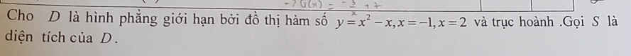 Cho D là hình phẳng giới hạn bởi đồ thị hàm số y=x^2-x, x=-1, x=2 và trục hoành .Gọi S là 
diện tích của D.