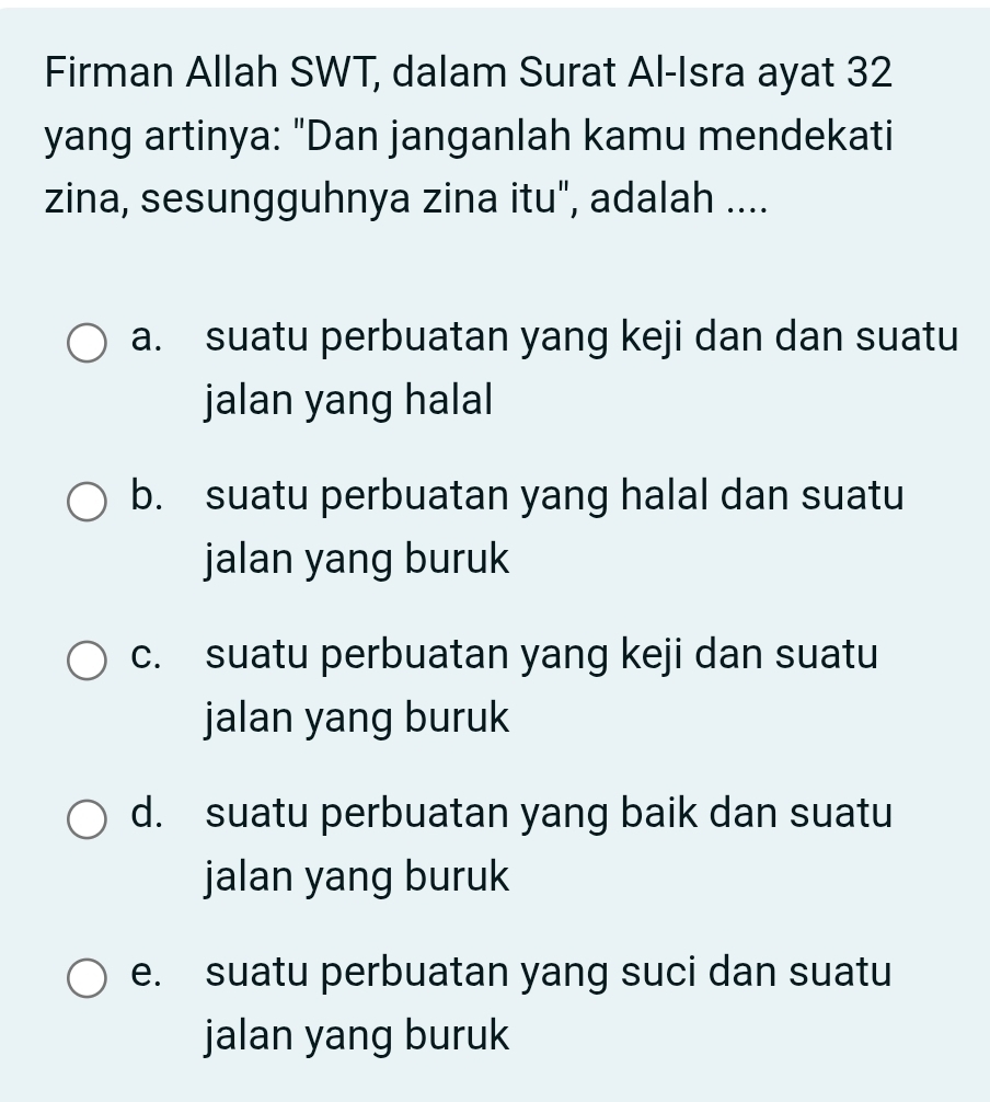 Firman Allah SWT, dalam Surat Al-Isra ayat 32
yang artinya: "Dan janganlah kamu mendekati
zina, sesungguhnya zina itu", adalah ....
a. suatu perbuatan yang keji dan dan suatu
jalan yang halal
b. suatu perbuatan yang halal dan suatu
jalan yang buruk
c. suatu perbuatan yang keji dan suatu
jalan yang buruk
d. suatu perbuatan yang baik dan suatu
jalan yang buruk
e. suatu perbuatan yang suci dan suatu
jalan yang buruk