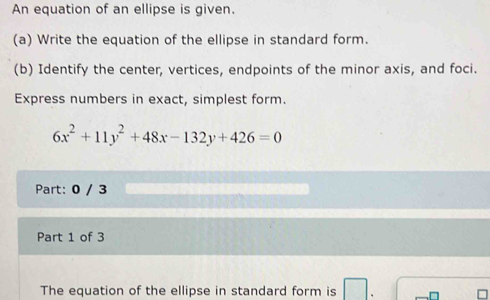 An equation of an ellipse is given. 
(a) Write the equation of the ellipse in standard form. 
(b) Identify the center, vertices, endpoints of the minor axis, and foci. 
Express numbers in exact, simplest form.
6x^2+11y^2+48x-132y+426=0
Part: 0 / 3 
Part 1 of 3 
The equation of the ellipse in standard form is .