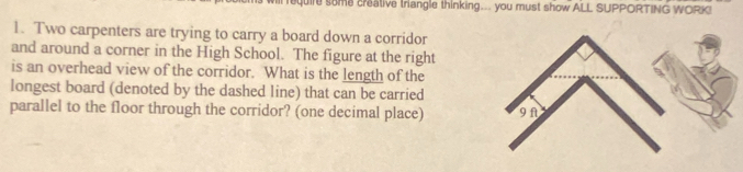 quire some creative triangle thinking... you must show ALL SUPPORTING WORK! 
1. Two carpenters are trying to carry a board down a corridor 
and around a corner in the High School. The figure at the right 
is an overhead view of the corridor. What is the length of the 
longest board (denoted by the dashed line) that can be carried 
parallel to the floor through the corridor? (one decimal place)