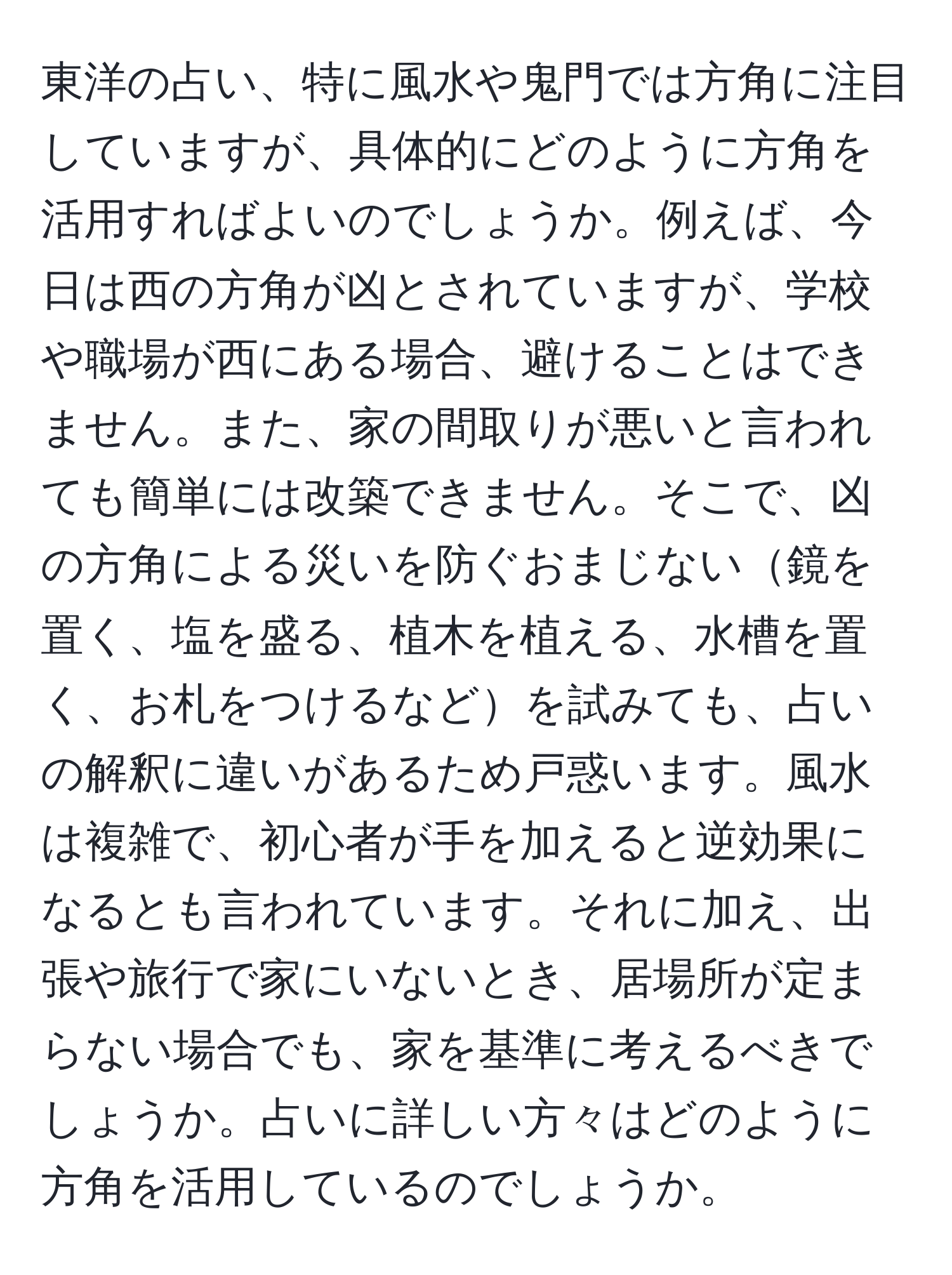 東洋の占い、特に風水や鬼門では方角に注目していますが、具体的にどのように方角を活用すればよいのでしょうか。例えば、今日は西の方角が凶とされていますが、学校や職場が西にある場合、避けることはできません。また、家の間取りが悪いと言われても簡単には改築できません。そこで、凶の方角による災いを防ぐおまじない鏡を置く、塩を盛る、植木を植える、水槽を置く、お札をつけるなどを試みても、占いの解釈に違いがあるため戸惑います。風水は複雑で、初心者が手を加えると逆効果になるとも言われています。それに加え、出張や旅行で家にいないとき、居場所が定まらない場合でも、家を基準に考えるべきでしょうか。占いに詳しい方々はどのように方角を活用しているのでしょうか。