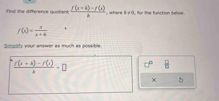 Find the difference quotient  (f(x+h)-f(x))/h  , where h!= 0 , for the function below.
f(x)= x/x+6 
Simplify your answer as much as possible.
 (f(x+h)-f(x))/h =□
□^(□)  □ /□   
×