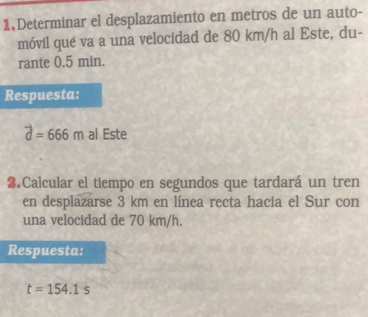 Determinar el desplazamiento en metros de un auto- 
móvil qué va a una velocidad de 80 km/h al Este, du- 
rante 0.5 min. 
Respuesta:
vector d=666m al Este 
2.Calcular el tiempo en segundos que tardará un tren 
en desplazarse 3 km en línea recta hacia el Sur con 
una velocidad de 70 km/h. 
Respuesta:
t=154.1s