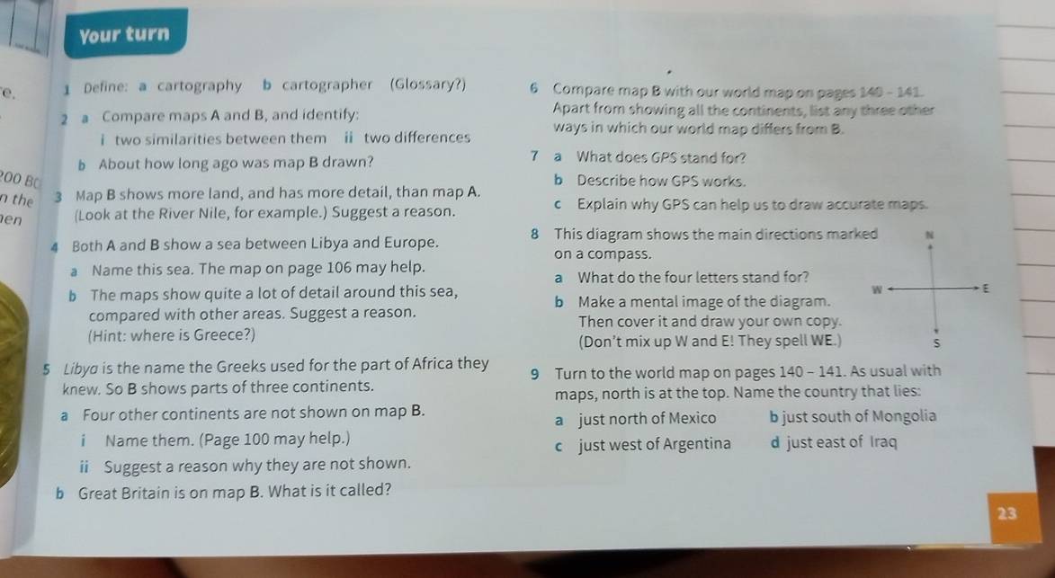 Your turn
e. 1 Define: a cartography b cartographer (Glossary?) 6 Compare map B with our world map on pages 140 - 141.
2 a Compare maps A and B, and identify: Apart from showing all the continents, list any three other
i two similarities between them ii two differences ways in which our world map differs from B.
b About how long ago was map B drawn?
7 a What does GPS stand for?
200 BC b Describe how GPS works.
n the 3 Map B shows more land, and has more detail, than map A.
en (Look at the River Nile, for example.) Suggest a reason.
c Explain why GPS can help us to draw accurate maps.
8 This diagram shows the main directions marked N
4 Both A and B show a sea between Libya and Europe. on a compass
a Name this sea. The map on page 106 may help. a What do the four letters stand for?
W
E
b The maps show quite a lot of detail around this sea, b Make a mental image of the diagram.
compared with other areas. Suggest a reason. Then cover it and draw your own copy.
(Hint: where is Greece?) (Don’t mix up W and E! They spell WE.) s
5 Libya is the name the Greeks used for the part of Africa they 9 Turn to the world map on pages 140 - 141. As usual with
knew. So B shows parts of three continents.
maps, north is at the top. Name the country that lies:
a Four other continents are not shown on map B. b just south of Mongolia
a just north of Mexico
i Name them. (Page 100 may help.) d just east of Iraq
c just west of Argentina
ii Suggest a reason why they are not shown.
b Great Britain is on map B. What is it called?
23