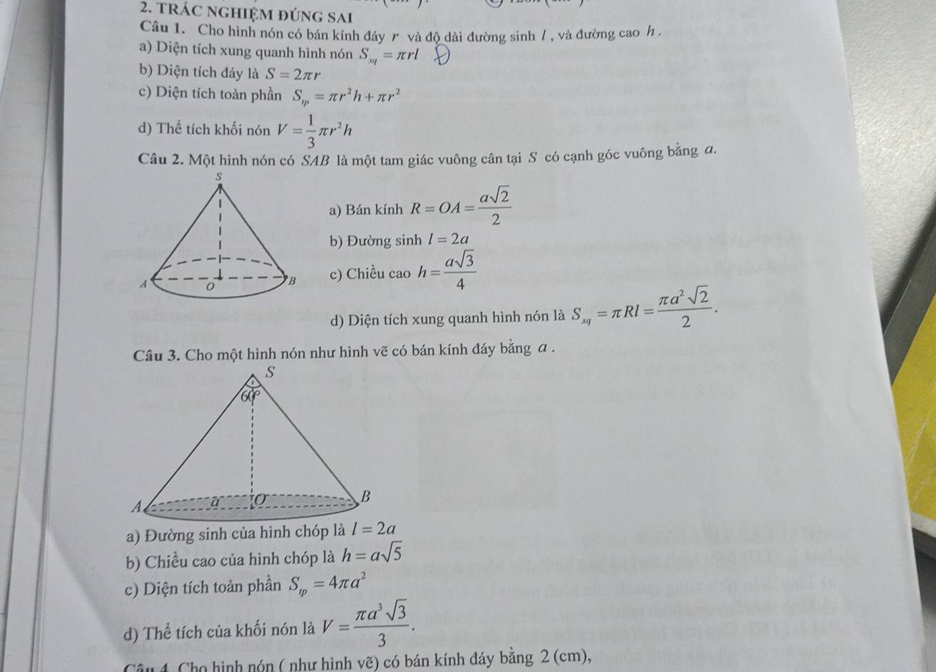 trÁC nghiệm đúng sai
Câu 1. Cho hình nón có bán kính đáy r và độ dài đường sinh / , và đường cao h .
a) Diện tích xung quanh hình nón S_xq=π rl
b) Diện tích đáy là S=2π r
c) Diện tích toàn phần S_m=π r^2h+π r^2
d) Thể tích khối nón V= 1/3 π r^2h
Câu 2. Một hình nón có SAB là một tam giác vuông cân tại S có cạnh góc vuông bằng đ.
a) Bán kính R=OA= asqrt(2)/2 
b) Đường sinh l=2a
c) Chiều cao h= asqrt(3)/4 
d) Diện tích xung quanh hình nón là S_xq=π Rl= π a^2sqrt(2)/2 .
Câu 3. Cho một hình nón như hình vẽ có bán kính đáy bằng a .
a) Đường sinh của hình chóp là l=2a
b) Chiều cao của hình chóp là h=asqrt(5)
c) Diện tích toàn phần S_tp=4π a^2
d) Thể tích của khối nón là V= π a^3sqrt(3)/3 .
Câu 4. Cho hình nón ( như hình vẽ) có bán kính đáy bằng 2 (cm),