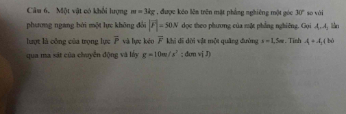 Một vật có khối lượng m=3kg , được kéo lên trên mặt phẳng nghiêng một góc 30° so với 
phương ngang bởi một lực không đổi |vector F|=50N dọc theo phương của mặt phẳng nghiêng. Gọi A A, lần 
lượt là công của trọng lực overline P và lực kéo overline F khi di dời vật một quãng đường s=1,5m. Tinh A_1+A_2(bd
qua ma sát của chuyển động và lấy g=10m/s^2;donviJ)