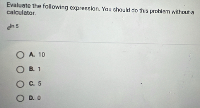 Evaluate the following expression. You should do this problem without a
calculator.
e^(ln 5)
A. 10
B. 1
C. 5
D. 0