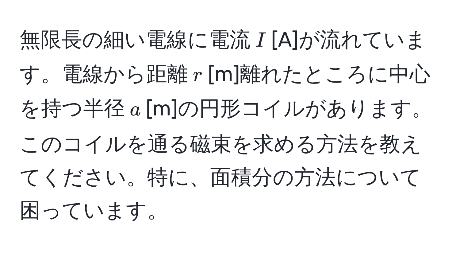 無限長の細い電線に電流$I$[A]が流れています。電線から距離$r$[m]離れたところに中心を持つ半径$a$[m]の円形コイルがあります。このコイルを通る磁束を求める方法を教えてください。特に、面積分の方法について困っています。