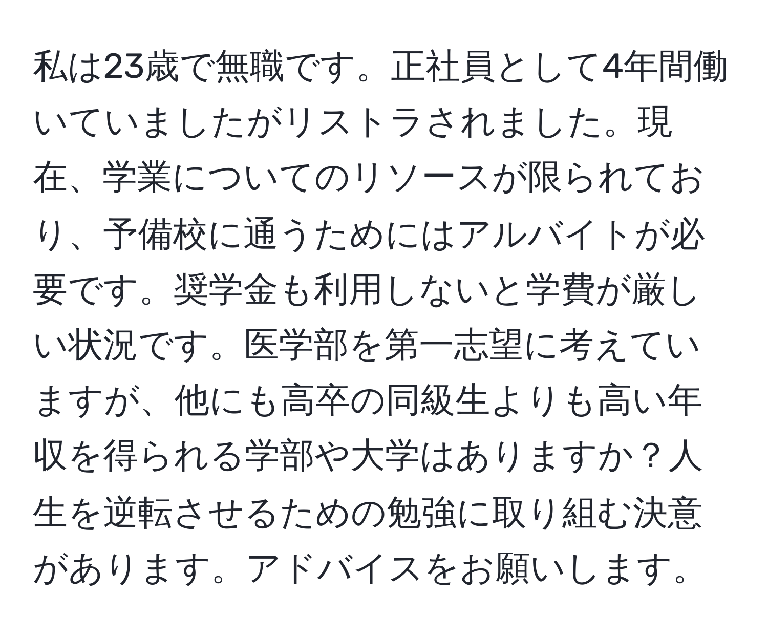 私は23歳で無職です。正社員として4年間働いていましたがリストラされました。現在、学業についてのリソースが限られており、予備校に通うためにはアルバイトが必要です。奨学金も利用しないと学費が厳しい状況です。医学部を第一志望に考えていますが、他にも高卒の同級生よりも高い年収を得られる学部や大学はありますか？人生を逆転させるための勉強に取り組む決意があります。アドバイスをお願いします。