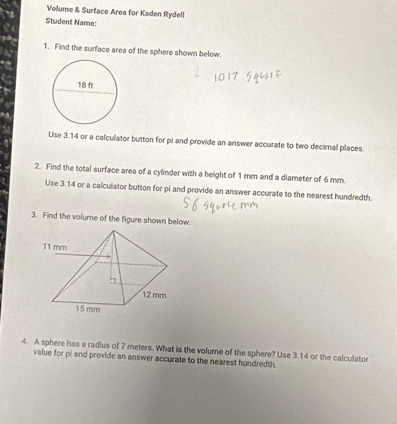 Volume & Surface Area for Kaden Rydell 
Student Name: 
1. Find the surface area of the sphere shown below. 
Use 3.14 or a calculator button for pi and provide an answer accurate to two decimal places. 
2. Find the total surface area of a cylinder with a height of 1 mm and a diameter of 6 mm. 
Use 3.14 or a calculator button for pi and provide an answer accurate to the nearest hundredth. 
3. Find the volume of the figure shown below. 
4. A sphere has a radius of 7 meters. What is the volume of the sphere? Use 3.14 or the calculator 
value for pi and provide an answer accurate to the nearest hundredth.