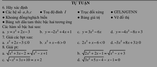 tự tuận
6. Hãy xác định
Các hệ số a, b,c Toạ độ đỉnh I Trục đối xứng GTLN/GTNN
Khoảng đồng/nghịch biến Bảng giá trị Vẽ đồ thị
Bảng xét đầu tam thức bậc hai tương ứng
Các hàm số bậc hai sau:
a y=x^2+2x-3 b. y=-2x^2+4x+1 c. y=3x^2-6x d. y=-4x^2-8x+3
7. Giải các bpt sau:
a x^2+2x-3≤ 0 b. x^2+x-6>0 c. 2x^2+x-6<0</tex> d. -3x^2+8x+3≥ 0
8. Giải pt:
a sqrt(x^2+3x-2)=sqrt(x^2-x+1) b. sqrt(2x^2+2x-1)=sqrt(x^2-x+3)
C. sqrt(-x^2+3x+10)=x+2 d. sqrt(3x^2+5x-4)-x-1=0