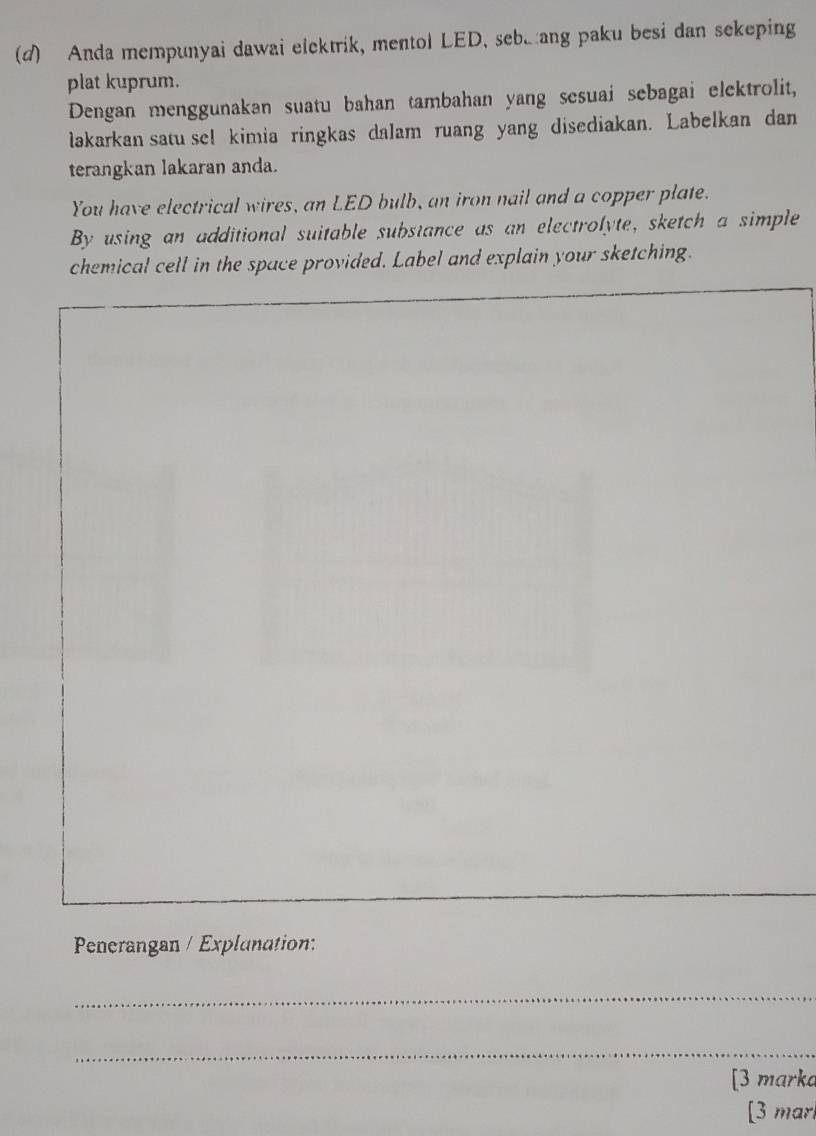 Anda mempunyai dawai elektrik, mentol LED. seb.ang paku besi dan sekeping 
plat kuprum. 
Dengan menggunakan suatu bahan tambahan yang sesuai sebagai elektrolit, 
lakarkan satu se! kimia ringkas dalam ruang yang disediakan. Labelkan dan 
terangkan lakaran anda. 
You have electrical wires, an LED bulb, an iron nail and a copper plate. 
By using an additional suitable substance as an electrolyte, sketch a simple 
chemical cell in the space provided. Label and explain your sketching. 
Penerangan / Explunation: 
_ 
_ 
[3 marka 
[3 marl