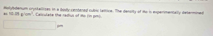 Molybdenum crystallizes in a body-centered cubic lattice. The density of Mo is experimentally determined 
as 10.05g/cm^3 , Calculate the radius of Mo (in pm). 
□ pm