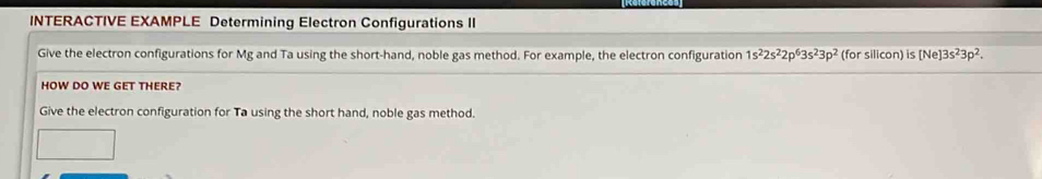 INTERACTIVE EXAMPLE Determining Electron Configurations II 
Give the electron configurations for Mg and Ta using the short-hand, noble gas method. For example, the electron configuration 1s^22s^22p^63s^23p^2 (for silicon) is [Ne]3s^23p^2. 
HOW DO WE GET THERE? 
Give the electron configuration for Ta using the short hand, noble gas method.