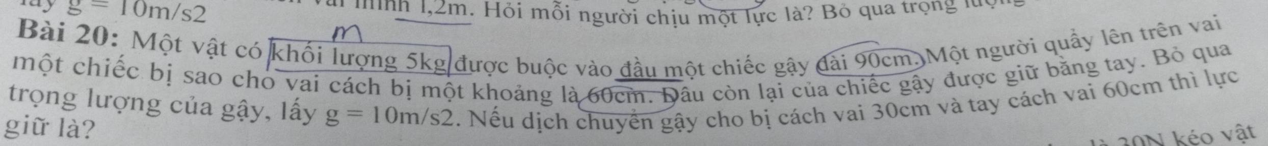 my g=10m/s2 * 'ình 1,2m. Hỏi mỗi người chịu một lực là? Bỏ qua trọng luy 
Bài 20: Một vật có khối lượng 5kg được buộc vào đầu một chiếc gậy đài 90cm. Một người quầy lên trên vai 
một chiếc bị sao cho vai cách bị một khoảng là 60cm. Đầu còn lại của chiếc gậy được giữ băng tay. Bỏ qua 
trọng lượng của gậy, lấy g=10m/s2. Nếu dịch chuyển gậy cho bị cách vai 30cm và tay cách vai 60cm thì lực 
giữ là? 
20N kéo vật