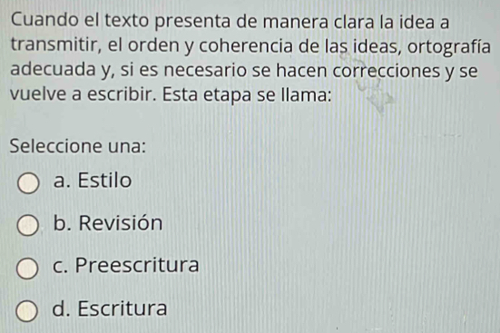 Cuando el texto presenta de manera clara la idea a
transmitir, el orden y coherencia de las ideas, ortografía
adecuada y, si es necesario se hacen correcciones y se
vuelve a escribir. Esta etapa se llama:
Seleccione una:
a. Estilo
b. Revisión
c. Preescritura
d. Escritura