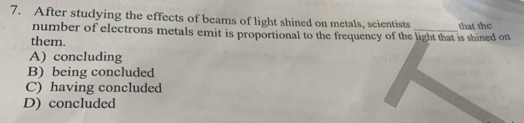 After studying the effects of beams of light shined on metals, scientists that the
number of electrons metals emit is proportional to the frequency of the light that is shined on
them.
A) concluding
B) being concluded
C) having concluded
D) concluded