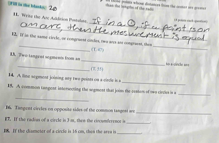 Fill in the blanks. 
im those points whose distances from the center are greater 
than the lengths of the radii 
_ 
11. Write the Arc Addition Postulate. 
(4 points each question) 
_ 
_ 
12. If in the same circle, or congruent circles, two arcs are congruent, then 
(T. 47) 
_ 
_ 
13. Two tangent segments from an 
_ 
to a circle are 
(T 55) 
_ 
14. A line segment joining any two points on a circle is a 
15. A common tangent intersecting the segment that joins the centers of two circles is a_ 
_ 
16. Tangent circles on opposite sides of the common tangent are_ 
17. If the radius of a circle is 3 m, then the circumference is _. 
18. If the diameter of a circle is 16 cm, then the area is_