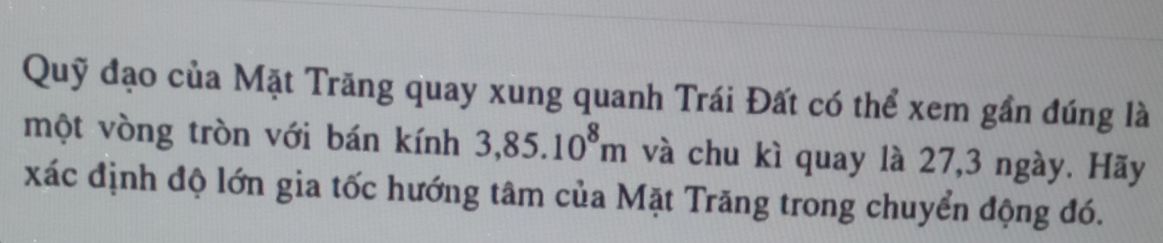 Quỹ đạo của Mặt Trăng quay xung quanh Trái Đất có thể xem gần đúng là 
một vòng tròn với bán kính 3,85.10^8m và chu kì quay là 27, 3 ngày. Hãy 
xác định độ lớn gia tốc hướng tâm của Mặt Trăng trong chuyển động đó.