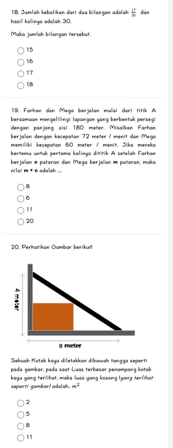 Jumlah kebalikan dari dua bilangan adalah  17/30  dan
hasil kalinya adalah 30.
Maka jumlah bilangan tersebut.
15
16
17
18
19. Farhan dan Mega berjalan mulai dari titik A
bersamaan mengelilingi lapangan yang berbentuk persegi
dengan panjang sisi 180 meter. Misalkan Farhan
berjalan dengan kecepatan 72 meter / menit dan Mega
memiliki kecepatan 60 meter / menit. Jika mereka
bertemu untuk pertama kalinya dititik A setelah Farhan
berjalan n putaran dan Mega berjalan m putaran, maka
nilai m+ n adalah ....
8
6
11
20
20. Perhatikan Gambar berikut!
Sebuah Kotak kayu diletakkan dibawah tangga seperti
pada gambar, pada saat Luas terbesar penampang kotak
kayu yang terlihat, maka luas yang kosong lyang terlihat
seperti gambar) adalah.. m^2
2
5
8
11