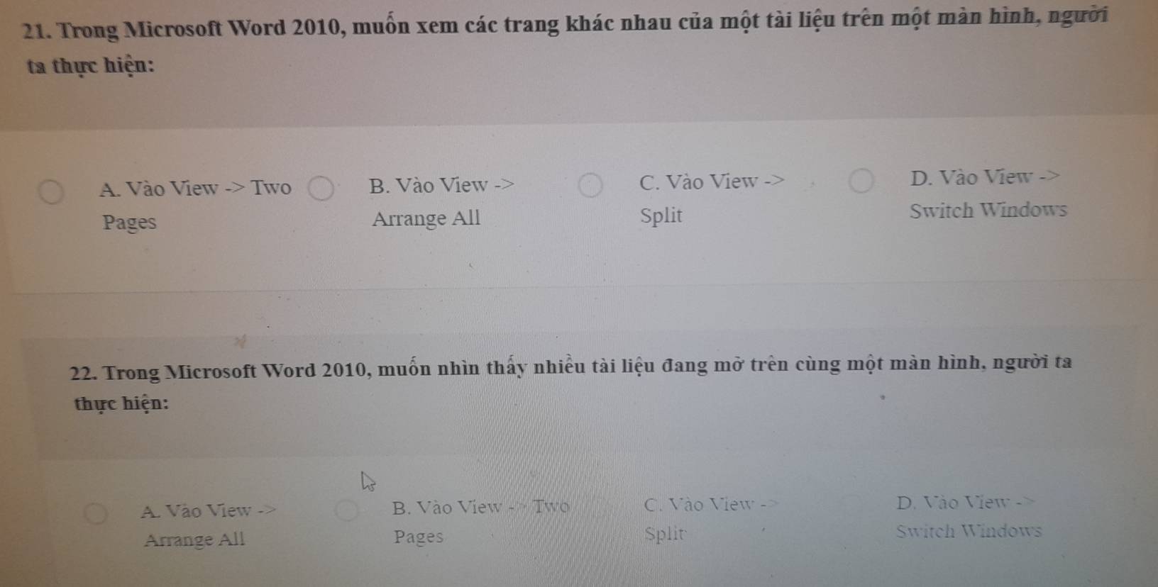 Trong Microsoft Word 2010, muồn xem các trang khác nhau của một tài liệu trên một màn hình, người
ta thực hiện:
A. Vào View -> Two B. Vào View C. Vào View D. Vào View
Pages Arrange All Split
Switch Windows
22. Trong Microsoft Word 2010, muốn nhìn thấy nhiều tài liệu đang mở trên cùng một màn hình, người ta
thực hiện:
A. Vào View B. Vào View - Two C. Vào View - D. Vào View -
Arrange All Pages Split
Switch Windows