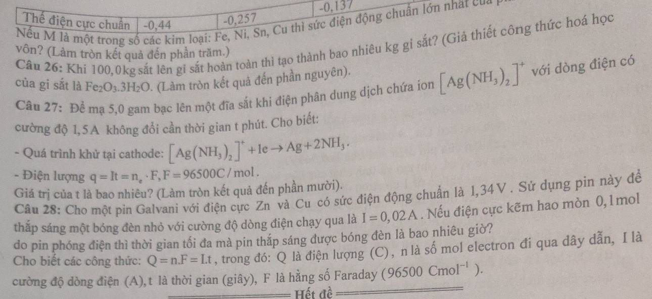 0,137
Thế điện cực chuẩn -0,44
-0, 257
Nếu M là một trong số các kim loại: Fe, 1 Sn, Cu thì sức điện động chuẩn lớn nhất của
Câu 26: Khi 100,0kg sắt lên gi sắt hoàn toàn thì tạo thành bao nhiêu kg gi sắt? (Giả thiết công thức hoá học
vôn? (Làm tròn kết quả đến phần trăm.)
của gi sắt là Fe_2O_3.3H_2O (Làm tròn kết quả đến phần nguyên).
Câu 27: Để mạ 5,0 gam bạc lên một đĩa sắt khi điện phân dung dịch chứa ion [Ag(NH_3)_2]^+ với dòng điện có
cường độ 1,5A không đổi cần thời gian t phút. Cho biết:
- Quá trình khử tại cathode: [Ag(NH_3)_2]^++leto Ag+2NH_3.
- Điện lượng q=It=n_e· F,F=96500C/mol.
Giá trị của t là bao nhiêu? (Làm tròn kết quả đến phần mười).
Câu 28: Cho một pin Galvani với điện cực Zn và Cu có sức điện động chuẩn là 1,34V . Sử dụng pin này để
thắp sáng một bóng đèn nhỏ với cường độ dòng điện chạy qua là I=0,02A. Nếu điện cực kẽm hao mòn 0,1mol
do pin phóng điện thì thời gian tối đa mà pin thắp sáng được bóng đèn là bao nhiêu giờ?
Cho biết các công thức: Q=n.F=Lt , trong đó: Q là điện lượng (C), n là số mol electron đi qua dây dẫn, I là
cường độ dòng điện (A), t là thời gian (giây), F là hằng số Faraday (96500Cmol^(-1)).
Hết đề