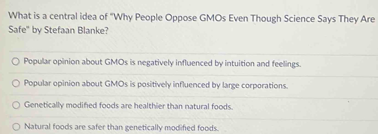 What is a central idea of “Why People Oppose GMOs Even Though Science Says They Are
Safe" by Stefaan Blanke?
Popular opinion about GMOs is negatively influenced by intuition and feelings.
Popular opinion about GMOs is positively influenced by large corporations.
Genetically modified foods are healthier than natural foods.
Natural foods are safer than genetically modified foods.