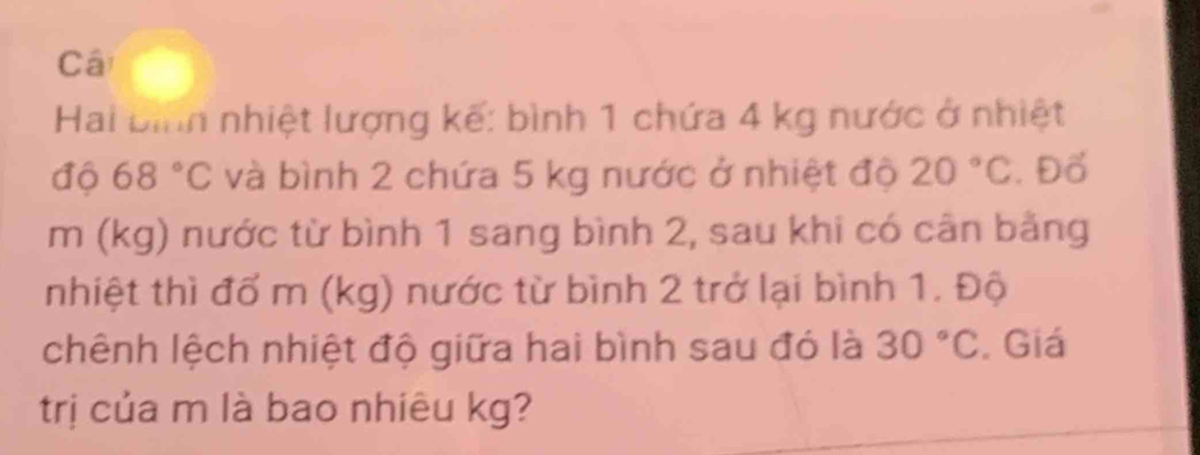 Câ 
Hai bình nhiệt lượng kế: bình 1 chứa 4 kg nước ở nhiệt 
độ 68°C và bình 2 chứa 5 kg nước ở nhiệt độ 20°C. Đố
m (kg) nước từ bình 1 sang bình 2, sau khi có cân bằng 
nhiệt thì đổ m (kg) nước từ bình 2 trở lại bình 1. Độ 
chênh lệch nhiệt độ giữa hai bình sau đó là 30°C. Giá 
trị của m là bao nhiêu kg?