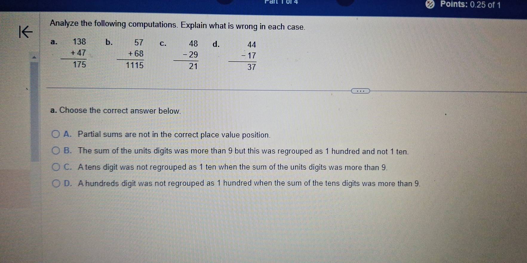 Points: 0.25 of 1
Analyze the following computations. Explain what is wrong in each case.
a. beginarrayr 138 +47 hline 175endarray
b. beginarrayr 57 +68 hline 1115endarray
C. beginarrayr 48 -29 hline 21endarray
d. beginarrayr 44 -17 hline 37endarray
a. Choose the correct answer below.
A. Partial sums are not in the correct place value position.
B. The sum of the units digits was more than 9 but this was regrouped as 1 hundred and not 1 ten.
C. A tens digit was not regrouped as 1 ten when the sum of the units digits was more than 9.
D. A hundreds digit was not regrouped as 1 hundred when the sum of the tens digits was more than 9.