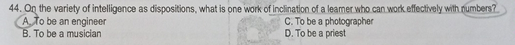 On the variety of intelligence as dispositions, what is one work of inclination of a learner who can work effectively with numbers?
A. To be an engineer C. To be a photographer
B. To be a musician D. To be a priest