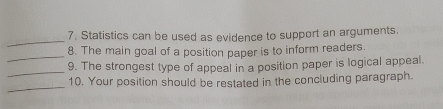 Statistics can be used as evidence to support an arguments. 
_8. The main goal of a position paper is to inform readers. 
_9. The strongest type of appeal in a position paper is logical appeal. 
_ 
10. Your position should be restated in the concluding paragraph.