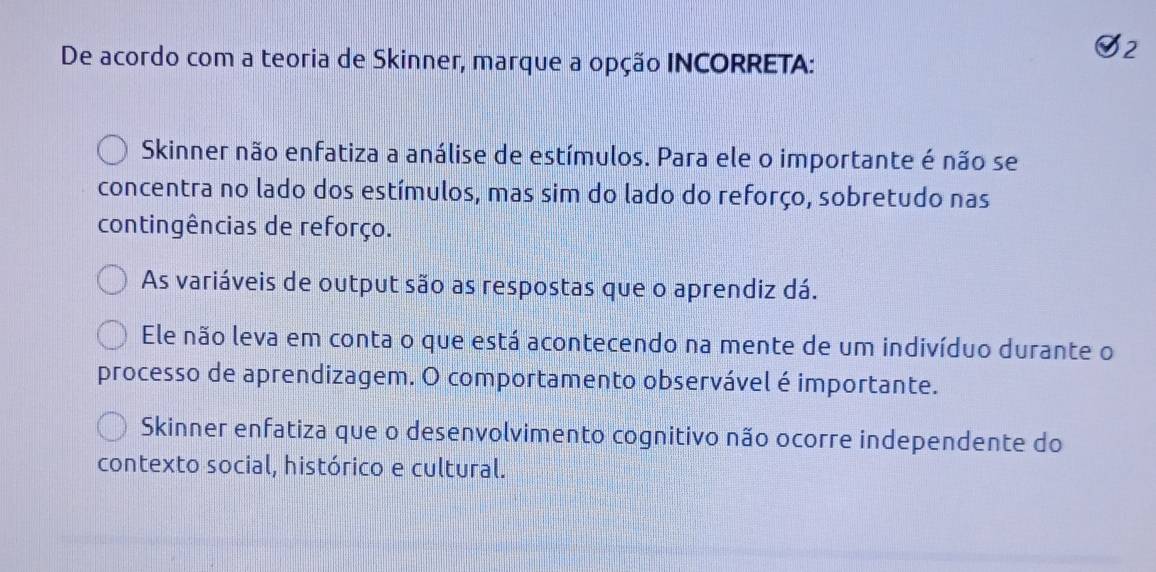 De acordo com a teoria de Skinner, marque a opção INCORRETA:
2
Skinner não enfatiza a análise de estímulos. Para ele o importante é não se
concentra no lado dos estímulos, mas sim do lado do reforço, sobretudo nas
contingências de reforço.
As variáveis de output são as respostas que o aprendiz dá.
Ele não leva em conta o que está acontecendo na mente de um indivíduo durante o
processo de aprendizagem. O comportamento observável é importante.
Skinner enfatiza que o desenvolvimento cognitivo não ocorre independente do
contexto social, histórico e cultural.