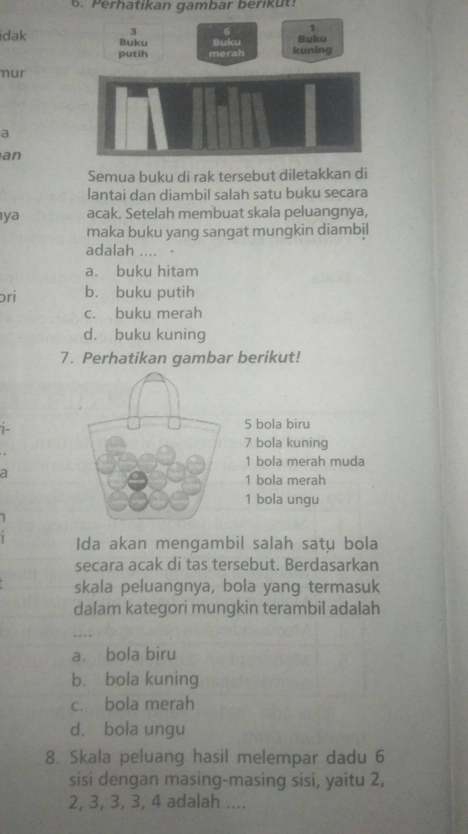 Perhatikan gambar berikut:
3
1
dak Buku
Buku Buku
putih merah kuning
nur
a
an
Semua buku di rak tersebut diletakkan di
lantai dan diambil salah satu buku secara
ya
acak. Setelah membuat skala peluangnya,
maka buku yang sangat mungkin diambil
adalah .... 。
a. buku hitam
ɔri b. buku putih
c. buku merah
d. buku kuning
7. Perhatikan gambar berikut!
i-
5 bola biru
7 bola kuning
1 bola merah muda
a
1 bola merah
1 bola ungu
1
Ida akan mengambil salah satu bola
secara acak di tas tersebut. Berdasarkan
skala peluangnya, bola yang termasuk
dalam kategori mungkin terambil adalah
. . .
a. bola biru
b. bola kuning
c. bola merah
d. bola ungu
8. Skala peluang hasil melempar dadu 6
sisi dengan masing-masing sisi, yaitu 2,
2, 3, 3, 3, 4 adalah ....